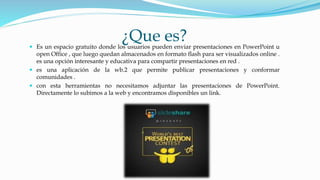 ¿Que es? Es un espacio gratuito donde los usuarios pueden enviar presentaciones en PowerPoint u
open Office , que luego quedan almacenados en formato flash para ser visualizados online .
es una opción interesante y educativa para compartir presentaciones en red .
 es una aplicación de la wb.2 que permite publicar presentaciones y conformar
comunidades .
 con esta herramientas no necesitamos adjuntar las presentaciones de PowerPoint.
Directamente lo subimos a la web y encontramos disponibles un link.
 