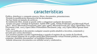 características
Publica, distribuye y comparte ensayos, libros, documentos, presentaciones.
Permite la modificación interactiva de los documentos.
No hay límite en tamaño de archivos.
Es totalmente libre, donde se puede subir y categorizar cualquier documento.
Acepta una gran variedad de formatos: Adobe PDF (.pdf), Adobe PostScript (.ps),Microsoft Word
(.doc/ .docx), Microsoft PowerPoint (.ppt/.pps/.pptx), Microsoft Excel(.xls/.xlsx), OpenOffice Text
Document (.odt, .sxw), Open Office Presentation Document (.odp, .sxi), Open Office Spread sheet
(.ods, .sxc).
Una vez publicado el documento cualquier usuario podrá añadirlo a favoritos, comentarlo y
enviarlo por correo electrónico.
Los usuarios pueden acceder registrándose o usando el registro de su cuenta de Facebook.
Cada usuario dispone de su propio perfil.[Red ]Herramienta virtual Permite publicar, compartir,
comentar, distribuir documentos en múltiples formatos.
Admite almacenar documentos con utilidad social y colaborativa.
 