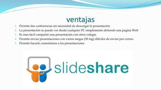 ventajas
1. Permite dar conferencias sin necesidad de descargar la presentación
2. La presentación se puede ver desde cualquier PC simplemente abriendo una pagina Web
3. Es mas fácil compartir una presentación con otros colegas
4. Permite enviar presentaciones con varios megas (30 mg) difíciles de enviar por correo
5. Permite hacerle comentarios a las presentaciones
 