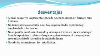 desventajas
 A nivel educativo las presentaciones de power point son un formato muy
limitado
 No tienen demasiado valor si no hay un presentador explicando y
ampliando la información
 No es posible combinar el sonido y la imagen. Como un presentador que
lleve la exposición o relato de lo que se quiere mostrar. A menos que se
cree un archivo de narración de audio shidecast
 No admite animaciones. Son estadísticas.
 