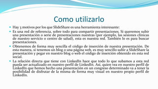 Como utilizarlo
 Hay 3 motivos por los que SlideShare es una herramienta interesante:
 Es una red de referencia, sobre todo para compartir presentaciones. Si queremos subir
una presentación o serie de presentaciones nuestras (por ejemplo, las sesiones clínicas
de nuestro servicio o centro de salud), esta es nuestra red. También lo es para buscar
presentaciones.
 Obtenemos de forma muy sencilla el código de inserción de nuestra presentación. De
esta manera, si tenemos un blog o una página web, es muy sencillo subir a SlideShare la
presentación y pegar en nuestro blog o web el código de inserción obtenido en esta red
social.
 La relación directa que tiene con LinkedIn hace que todo lo que subamos a esta red
pueda ser actualizado en nuestro perfil de LinkedIn. Así, quien vea en nuestro perfil de
LinkedIn que hemos hecho una presentación en un congreso determinado va a tener la
posibilidad de disfrutar de la misma de forma muy visual en nuestro propio perfil de
LinkedIn.
 