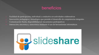 1. Facilidad de participación, individual y conductiva en actividades colaborativas
2. Innovación; pedagógica y tecnológica que permite el desarrollo de competencias integrales
3. Comunicación fluida; disponibilidad de mecanismos participativos
4. Interacción; sincrónica y asincrónica mediante el uso de herramientas informáticas.
 