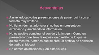  A nivel educativo las presentaciones de power point son un
formato muy limitado
 No tienen demasiado valor si no hay un presentador
explicando y ampliando la información
 No es posible combinar el sonido y la imagen. Como un
presentador que lleve la exposición o relato de lo que se
quiere mostrar. A menos que se cree un archivo de narración
de audio shidecast
 No admite animaciones. Son estadísticas.
 