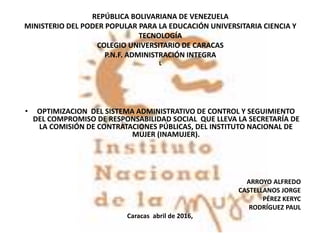 REPÚBLICA BOLIVARIANA DE VENEZUELA
MINISTERIO DEL PODER POPULAR PARA LA EDUCACIÓN UNIVERSITARIA CIENCIA Y
TECNOLOGÍA
COLEGIO UNIVERSITARIO DE CARACAS
P.N.F. ADMINISTRACIÓN INTEGRA
L
• OPTIMIZACION DEL SISTEMA ADMINISTRATIVO DE CONTROL Y SEGUIMIENTO
DEL COMPROMISO DE RESPONSABILIDAD SOCIAL QUE LLEVA LA SECRETARÍA DE
LA COMISIÓN DE CONTRATACIONES PÚBLICAS, DEL INSTITUTO NACIONAL DE
MUJER (INAMUJER).
ARROYO ALFREDO
CASTELLANOS JORGE
PÉREZ KERYC
RODRÍGUEZ PAUL
Caracas abril de 2016,
 