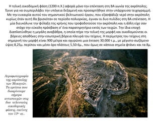 Η τελική οικοδομική φάση (1200 π.Χ.) αφορά μόνο την επέκταση στη ΒΑ γωνία της ακρόπολης.
Έγινε για να συμπεριλάβει την υπόγεια δεξαμενή και προσαρτήθηκε στην υπάρχουσα τειχογραμμή.
Με την ευκαιρία αυτού του σημαντικού βελτιωτικού έργου, που εξασφάλιζε νερό στην ακρόπολη
κυρίως όταν αυτή θα βρισκόταν σε περίοδο πολιορκίας, έγιναν οι δυο πυλίδες στη ΒΑ επέκταση. Η
μία διευκόλυνε την φύλαξη της κρήνης που τροφοδοτούσε την ακρόπολη και η άλλη είχε σαν
στόχο την εύκολη πρόσβαση σ' ένα παρατηρητήριο εκτός των τειχών. Την ίδια εποχή
διαπλατύνθηκε η μεγάλη αναβάθρα, η οποία πήρε την τελική της μορφή και οικοδομούνται οι
βόρειες αποθήκες στην εσωτερική βόρεια πλευρά του τείχους. Η περίμετρος του τείχους στη
σημερινή του μορφή είναι 900 μέτρα και οχυρώνει μια έκταση 30.000 τ.μ., με μέγιστο σωζόμενο
ύψος 8,25μ. περίπου και μέσο όρο πλάτους 5,50-6μ., που όμως σε κάποια σημεία φτάνει και τα 8μ.
Αεροφωτογραφία
της ακρόπολης
των Μυκηνών.
Τα ερείπια που
διακρίνουμε
σήμερα
αντιστοιχών στις
δυο τελευταίες
οικοδομικές
φάσεις, εκείνες
του 13ου
αι..
 