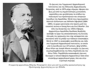 Οι έρευνες του Γερμανικού Αρχαιολογικού
Ινστιτούτου και της Ελληνικής Αρχαιολογικής
Υπηρεσίας, από το 1876 μέχρι σήμερα, έφεραν στο
φως μια από τις σημαντικότερες μυκηναϊκές
ακροπόλεις και ιχνηλάτησαν τα στάδια του
πολιτισμού των προϊστορικών και ιστορικών
περιόδων της Αργολίδας. Μετά τους πρωτεργάτες
Heinrich Schliemann και Wilhelm Dφrpfeld (1884-
1885), το χώρο ερεύνησαν στο πρώτο μισό του
εικοστού αιώνα οι Georg Karo και Kurt Moeller. Στα
τέλη της δεκαετίας του 1950 ο Έφορος
Αρχαιοτήτων Αργολίδος Νικόλαος Βερδελής
ανέλαβε το έργο της αποκατάστασης της δυτικής
πλευράς της οχύρωσης που είχε καταρρεύσει και
σκεπαστεί από τα μπάζα των παλαιών ανασκαφών.
Μετά το 1967 οι ανασκαφές ανατίθενται και πάλι
στο Γερμανικό Αρχαιολογικό Ινστιτούτο, το οποίο
υπό τη Διεύθυνση των Ulf Jantzen, Jφrg Schδfer,
Klaus Kilian και Joseph Maran συνεχίζει τις έρευνες
συμπεριλαμβάνοντας την Κάτω Ακρόπολη και την
Κάτω Πόλη. Παράλληλα ανασκαφικές έρευνες
διενεργεί η τοπική Εφορεία Αρχαιοτήτων τόσο στον
επισκέψιμο αρχαιολογικό χώρο, όσο και στην
ευρύτερη περιοχή.
Ο γερμανός αρχαιολόγος Βίλχελμ Νταίρπφελντ ήταν μια από τις μεγάλες προσωπικότητες της
Προϊστορικής Αρχαιολογίας για την Ελλάδα.
 
