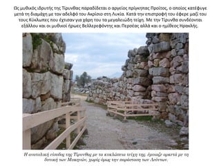 Ως μυθικός ιδρυτής της Τίρυνθας παραδίδεται ο αργείος πρίγκηπας Προίτος, ο οποίος κατέφυγε
μετά τη διαμάχη με τον αδελφό του Ακρίσιο στη Λυκία. Κατά την επιστροφή του έφερε μαζί του
τους Κύκλωπες που έχτισαν για χάρη του τα μεγαλειώδη τείχη. Με την Τίρυνθα συνδέονται
εξάλλου και οι μυθικοί ήρωες Βελλερεφόντης και Περσέας αλλά και ο ημίθεος Ηρακλής.
Η ανατολική είσοδος της Τίρυνθας με τα κυκλώπεια τείχη της. έμοιαζε αρκετά με τη
δυτική των Μυκηνών, χωρίς όμως την παράσταση των Λεόντων.
 