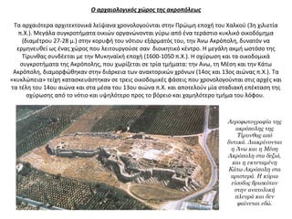 Ο αρχαιολογικός χώρος της ακροπόλεως
 
Τα αρχαιότερα αρχιτεκτονικά λείψανα χρονολογούνται στην Πρώιμη εποχή του Χαλκού (3η χιλιετία 
π.Χ.). Μεγάλα συγκροτήματα οικιών οργανώνονται γύρω από ένα τεράστιο κυκλικό οικοδόμημα 
(διαμέτρου 27-28 μ.) στην κορυφή του νότιου εξάρματός του, την Άνω Ακρόπολη, δυνατόν να 
ερμηνευθεί ως ένας χώρος που λειτουργούσε σαν  διοικητικό κέντρο. Η μεγάλη ακμή ωστόσο της 
Τίρυνθας συνδέεται με την Μυκηναϊκή εποχή (1600-1050 π.Χ.). Η οχύρωση και τα οικοδομικά 
συγκροτήματα της Ακρόπολης, που χωρίζεται σε τρία τμήματα: την Ανω, τη Μέση και την Κάτω 
Ακρόπολη, διαμορφώθηκαν στην διάρκεια των ανακτορικών χρόνων (14ος και 13ος αιώνας π.Χ.). Τα 
«κυκλώπεια» τείχη κατασκευάστηκαν σε τρεις οικοδομικές φάσεις που χρονολογούνται στις αρχές και 
τα τέλη του 14ου αιώνα και στα μέσα του 13ου αιώνα π.Χ. και αποτελούν μία σταδιακή επέκταση της 
οχύρωσης από το νότιο και υψηλότερο προς το βόρειο και χαμηλότερο τμήμα του λόφου. 
Αεροφωτογραφία της
ακρόπολης της
Τίρυνθας από
δυτικά. Διακρίνονται
η Άνω και η Μέση
Ακρόπολη στα δεξιά,
και η εκτεταμένη
Κάτω Ακρόπολη στα
αριστερά. Η κύρια
είσοδος βρισκόταν
στην ανατολική
πλευρά και δεν
φαίνεται εδώ.
 