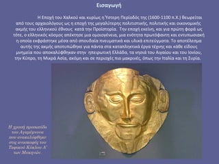 Η χρυσή προσωπίδα
του Αγαμέμνονα
που ανακαλύφθηκε
στις ανασκαφές του
Ταφικού Κύκλου Α’
των Μυκηνών.
Εισαγωγή
 
Η Εποχή του Χαλκού και κυρίως η Ύστερη Περίοδός της (1600-1100 π.Χ.) θεωρείται 
από τους αρχαιολόγους ως η εποχή της μεγαλύτερης πολιτιστικής, πολιτικής και οικονομικής  
ακμής του ελληνικού έθνους  κατά την Προϊστορία.  Την εποχή εκείνη, και για πρώτη φορά ως 
τότε, ο ελληνικός κόσμος απέκτησε μια ομοιογένεια, μια ενότητα πρωτόφαντη και εντυπωσιακή 
η οποία εκφράστηκε μέσα από σπουδαία πνευματικά και υλικά επιτεύγματα. Το αποτέλεσμα 
αυτής της ακμής αποτυπώθηκε για πάντα στα καταπληκτικά έργα τέχνης και κάθε είδους 
μνημεία που αποκαλύφθηκαν στην  ηπειρωτική Ελλάδα, τα νησιά του Αιγαίου και του Ιονίου, 
την Κύπρο, τη Μικρά Ασία, ακόμη και σε περιοχές πιο μακρινές, όπως την Ιταλία και τη Συρία.  
 
 