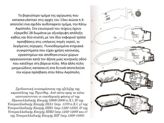 Το βορειότερο τμήμα της οχύρωσης που 
κατασκευάστηκε στις αρχές του 13ου αιώνα π.Χ. 
αποτελεί ένα σχεδόν αυθύπαρκτο τμήμα, την Κάτω 
Ακρόπολη. Στο εσωτερικό του τείχους έχουν 
εξαιρεθεί 28 δωμάτια με οξυκόρυφη απόληξη 
καθώς και δύο κτιστές με τον ίδιο εκφορικό τρόπο 
προσβάσεις στις υπόγειες πηγές νερού, οι 
λεγόμενες σύριγγες. Πυκνοδομημένα κτηριακά 
συγκροτήματα που είχαν χρήση κατοικίας, 
εργαστηρίων και αποθηκευτικών χώρων 
οργανώνονταν κατά τον άξονα μιας κεντρικής οδού 
που κατέληγε στη βόρεια πύλη. Μία άλλη πύλη 
μνημειώδους κατασκευή στα δυτικά αποτελούσε 
την κύρια πρόσβαση στην Κάτω Ακρόπολη.
Σχεδιαστική αναπαράσταση της εξέλιξης της
ακροπόλεως της Τίρυνθας. Από πάνω προς τα κάτω
αποτυπώνονται οι οικοδομικές φάσεις α) της
Πρωτοελλαδικής Εποχής (2600-2000 π.Χ.), β) της
Υστεροελλαδικής Εποχής ΙΙΙΑ1 (περ. 1370 π.Χ.), γ) της
Υστεροελλαδικής Εποχής ΙΙΙΒ1 (περ.1320-1250), δ) της
Υστεροελλαδικής Εποχής ΙΙΙΒ2 (περ.1250-1200) και ε)
της Υστεροελλαδικής Εποχής ΙΙΙΓ (περ.1200-1050).
 