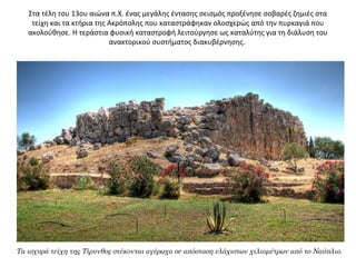 Στα τέλη του 13ου αιώνα π.Χ. ένας μεγάλης έντασης σεισμός προξένησε σοβαρές ζημιές στα 
τείχη και τα κτήρια της Ακρόπολης που καταστράφηκαν ολοσχερώς από την πυρκαγιά που 
ακολούθησε. Η τεράστια φυσική καταστροφή λειτούργησε ως καταλύτης για τη διάλυση του 
ανακτορικού συστήματος διακυβέρνησης. 
Τα ισχυρά τείχη της Τίρυνθος στέκονται αγέρωχα σε απόσταση ελάχιστων χιλιομέτρων από το Ναύπλιο.
 