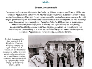 Μιδέα
 
Ιστορικό των ανασκαφών
 
Περιορισμένη έρευνα στη Μυκηναϊκή Ακρόπολη της Μιδέας πραγματοποιήθηκε το 1907 από το 
Γερμανικό Αρχαιολογικό Ινστιτούτο. Οι πρώτες όμως δοκιμαστικές ανασκαφές έγιναν το 1939 
από το Σουηδό αρχαιολόγο Axel Persson, τον ανασκαφέα των Δενδρών και της Ασίνης. Το 1963 
άρχισε η Ελληνοσουηδική συνεργασία στη Μιδέα από τους Νικόλαο Βερδελή και Paul Astrom με 
μικρή δοκιμαστική έρευνα κοντά στην Ανατολική Πύλη. Το 1983 άρχισαν οι συστηματικές 
ελληνοσουηδικές ανασκαφές στην Ακρόπολη, υπό τη διεύθυνση της Δρος Καίτης 
Δημακοπούλου, τότε Έφορου Αρχαιοτήτων Αργολιδοκορινθίας, και του καθηγητή του 
Πανεπιστημίου του Goteborg P. Astrom, τον οποίο διαδέχτηκε το 2000 η Διευθύντρια του 
Σουηδικού Αρχαιολογικού Ινστιτούτου Δρ. Ann-Louise Schallin. 
Δενδρά. Οι αρχαιολόγοι
(από αριστερά Erik
Knudtzon, Νικόλαος
Μπέρτος - έφορος της
Αργολίδας - Axel W.
Persson και Lie Lindback)
λούζουν τα μαλλιά τους στο
χωριό, υπό την επιτήρηση
του νεαρού Ορέστη από τις
Μυκήνες. Φωτογραφία από
τις λεγόμενες «ηρωικές»
εποχές της ελληνικής
αρχαιολογίας.
 