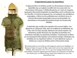 Ο αρχαιολογικός χώρος της ακροπόλεως
 
Η εξέχουσα θέση της Μιδέας μεταξύ των Μυκηναϊκών κέντρων της 
Αργολίδας έχει με έμφαση τονισθεί από τους ερευνητές του 
Μυκηναϊκού πολιτισμού. Η Μιδέα θεωρείται ως η τρίτη σε σημασία 
οχυρωμένη Μυκηναϊκή Ακρόπολη της Αργολίδας, μετά τις Μυκήνες και 
την Τίρυνθα. Η κυκλώπεια οχύρωσή της, τα ευρήματα των πρόσφατων 
ανασκαφών, η θέση της στη μυθολογία και η σύνδεσή της με το 
πλούσιο Μυκηναϊκό νεκροταφείο στα γειτονικά Δενδρά, την 
κατατάσσουν στα μεγάλα Μυκηναϊκά κέντρα της Ηπειρωτικής 
Ελλάδας. 
Η Ακρόπολη έχει κτισθεί στην κορυφή ενός κωνικού λόφου, που 
βρίσκεται σε υψόμετρο 270μ. από την επιφάνεια της θάλασσας και 
170μ. από την γύρω περιοχή. Βρίσκεται στο μέσον περίπου της 
απόστασης μεταξύ Μυκηνών και Τίρυνθας και δεσπόζει στις 
ανατολικές παρυφές της Αργολικής πεδιάδας. Η στρατηγική της θέση 
με την απεριόριστη θέα παρείχε τη δυνατότητα ελέγχου ολόκληρης της 
πεδιάδας και του Αργολικού κόλπου. Σ' αυτό οφείλεται κυρίως η 
εξέλιξη και η ακμή της Μιδέας κατά τη Μυκηναϊκή εποχή. 
Μοναδική χάλκινη πανοπλία με οδοντόφρακτο κράνος που βρέθηκαν σε
θαλαμωτό τάφο στο χωριό Δενδρά, πάρα πολύ κοντά στην ακρόπολη της
Μιδέας. Χρονολογείται στον 15ο
αι. και είναι σαφώς παλαιότερη της
ακροπόλεως. Αποτελεί χαρακτηριστικό δείγμα του πολεμικού πνεύματος
που διακατείχε του Μυκηναίους, όπως τούτο διαφαίνεται και στις
ακροπόλεις τους.
 