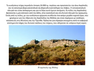 Το κυκλώπειο τείχος περικλείει έκταση 24.000 τμ. περίπου και προστατεύει την άνω Ακρόπολη 
και τα κατώτερα βορειοανατολικά και βορειοδυτικά άνδηρα του λόφου. Η νοτιοανατολική 
πλευρά του είναι απόκρημνη και για το λόγο αυτό έμεινε ατείχιστη. Οι πύλες της Ακρόπολης 
βρίσκονται η μία απέναντι από την άλλη, στην ανατολική και στη δυτική πλευρά της οχύρωσης. 
Εκτός από τις πύλες, με την κυκλώπεια οχύρωση συνδέεται ένα ακόμη μεγάλο τεχνικό έργο, που 
χρησίμευε για την ύδρευση της Ακρόπολης της Μιδέας και είναι παρόμοιο με ανάλογες 
κατασκευές στις Μυκήνες και την Τίρυνθα. Πρόκειται για σήραγγα ανοιγμένη κατά το εκφορικό 
σύστημα στο πάχος του δυτικού σκέλους του τείχους, που οδηγούσε σε υπόγεια πηγή νερού.
Η ακρόπολη της Μιδέας
 