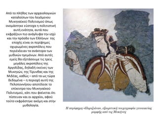 Από το πλήθος των αρχαιολογικών 
καταλοίπων του λεγόμενου 
Μυκηναϊκού Πολιτισμού όπως 
ονομάστηκε εύστοχα η πολιτιστική 
αυτή ενότητα, αυτά που 
εκφράζουν πιο ανάγλυφα την ισχύ 
και την πρόοδο των Ελλήνων  της 
εποχής είναι οι περίφημες 
οχυρωμένες ακροπόλεις που 
περιέκλειαν τα ανάκτορα των 
μυθικών ηγεμόνων. Από αυτές 
εμείς θα εξετάσουμε τις τρεις 
μεγάλες ακροπόλεις της 
Αργολίδας, δηλαδή εκείνες των  
Μυκηνών, της Τίρυνθας και της 
Μιδέας, καθώς – από τα ως τώρα 
δεδομένα – η περιοχή αυτή της 
Πελοποννήσου αποτέλεσε το 
επίκεντρο του Μυκηναϊκού 
Πολιτισμού, κάτι που φαίνεται ότι 
πίστευαν και οι αρχαίοι, αφού 
τούτο εκφράστηκε ακόμη και στην 
μυθολογία.
Η περίφημη «Παριζιάνα», εξαιρετική τοιχογραφία γυναικείας
μορφής από τις Μυκήνες
 