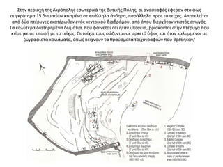 Στην περιοχή της Ακρόπολης εσωτερικά της Δυτικής Πύλης, οι ανασκαφές έφεραν στο φως
συγκρότημα 15 δωματίων κτισμένο σε επάλληλα άνδηρα, παράλληλα προς το τείχος. Αποτελείται
από δύο πτέρυγες εκατέρωθεν ενός κεντρικού διαδρόμου, από όπου διερχόταν κτιστός αγωγός.
Τα καλύτερα διατηρημένα δωμάτια, που φαίνεται ότι ήταν υπόγεια, βρίσκονται στην πτέρυγα που
κτίστηκε σε επαφή με το τείχος. Οι τοίχοι τους σώζονται σε αρκετό ύψος και ήταν καλυμμένοι με
ζωγραφιστά κονιάματα, όπως δείχνουν τα θραύσματα τοιχογραφιών που βρέθηκαν/
 