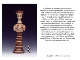 Σε άνδηρο της νοτιοδυτικής κλιτύος της
ακρόπολης αποκαλύφθηκαν και τμήματα τριών
άλλων κτηρίων, κτισμένων εκατέρωθεν ενός
δρόμου, τα οποία είχαν επίσης καταστραφεί
από το σεισμό και την ισχυρή πυρκαγιά του
τέλους του 13ου αι. π.Χ. Πολύ σημαντικό
εύρημα είναι ένα πήλινο πρισματικό σφράγισμα
με παράσταση λιονταριού που επιτίθεται σε
ταύρο και με επιγραφές της Γραμμικής Β
γραφής, στις οποίες περιλαμβάνεται και η λέξη
μέγαρον. Τα αποτελέσματα των πρόσφατων
ανασκαφών, ιδίως η ανεύρεση αγγείων και
σφραγισμάτων με επιγραφές της Γραμμικής Β
γραφής, μαρτυρούν ότι η Μιδέα αποτελούσε,
παράλληλα με τις Μυκήνες και την Τίρυνθα, ένα
διοικητικό και οικονομικό κέντρο.
Τροχήλατο ειδώλιο από τη Μιδέα.
 