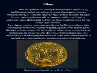 Επίλογος
Μέσα από την εξέταση των τριών σημαντικών προϊστορικών ακροπόλεων της
Αργολίδας διεφάνη καθαρά η αρχαιολογική και ιστορική αξία των κέντρων αυτών του
Μυκηναϊκού Πολιτισμού. Η καρδιά του κόσμου των Αχαιών χτυπούσε σε αυτή την περιοχή και
δεν είναι τυχαίο πως μυθολογικά, αλλά και εν γένει στη συνείδηση των Ελλήνων της
Αρχαιότητας, το γεωγραφικό επίκεντρο της Εποχής των Ηρώων τοποθετείται εκεί και στις γύρω
περιοχές της Πελοποννήσου.
Για το σύγχρονο επισκέπτη, οι μυκηναϊκές ακροπόλεις της Αργολίδος αποτελούν συγχρόνως
τόπους ιδιαίτερου φυσικού κάλλους και μεγάλης ιστορικής-αρχαιολογικής σημασίας, για την
Ελλάδα και την Ευρώπη ολόκληρη. Την ίδια στιγμή αποτελούν και χώρους στους οποίους κανείς
ταξιδεύει νοερά στο απώτερο παρελθόν, εφόσον αναλογιστεί ότι εκεί έχει τις ρίζες του ο
ελληνισμός όπως σταδιακά διαμορφώθηκε στο τέλος της Εποχής του Χαλκού για να πορευθεί με
τα απαραίτητα πνευματικά εφόδια στην ανεπανάληπτη ακμή των Ιστορικών Χρόνων.
Χρυσό σφραγιστικό δαχτυλίδι από τις Μυκήνες (16ος
αι.)
 