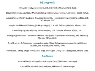 Βιβλιογραφία
 
Μυλωνάς Γεώργιος, Μυκηναι, εκδ. Εκδοτική Αθηνών, Αθήνα, 2005.
Σταματελοπούλου Δήμητρα, «Μυκηναϊκές Ακροπόλεις», περ. Corpus, τ.6 (Ιούνιος 1999), Αθήνα.
Δημακοπούλου Καίτη & Διβάρη - Βαλάκου Νικολέττα, Η μυκηναϊκή Ακρόπολη της Μιδέας, εκδ.
ΤΑΠ, Αθήνα, 2010.
Ιστορία του Ελληνικού Έθνους (συλλογικό έργο), τ. Α, εκδ. Εκδοτική Αθηνών, Αθήνα, 1972.
Καρποδίνη-Δημητριάδη Έφη, Πελοπόννησος, εκδ. Εκδοτική Αθηνών, Αθήνα, 1991
Παπαχατζή Νικολάου, Παυσανίου Ελλάδος Περιήγησις (Κορινθιακά-Λακωνικά), εκδ. Εκδοτική
Αθηνών, Αθήνα, 2002.
Treuil R. et al., Οι Πολιτισμοί του Αιγαίου, μτφρ. Όλγα Πολυχρονοπούλου και Άννα Φιλίππα-
Touchais, εκδ. Καρδαμίτσα, Αθήνα, 1996.
Vermeule E., Ελλάς, Εποχή του Χαλκού, μτφρ. Θεόδωρος Ξένος, εκδ. Καρδαμίτσα, Αθήνα, 1983.
Διαδίκτυο
 
Ιστοσελίδα του Υπουργείου Πολιτισμού (http://odysseus.culture.gr)
Ιστοσελίδα του Ιδρύματος Μείζονος Ελληνισμού (www.ime.gr)
 