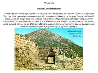 Μυκήνες
 
Ιστορικό των ανασκαφών
Οι «Πολύχρυσες Μυκήνες», το βασίλειο του μυθικού Αγαμέμνονα, που πρώτος ύμνησε ο Όμηρος στα 
έπη του, είναι το σημαντικότερο και πλουσιότερο ανακτορικό κέντρο της Ύστερης Εποχής του Χαλκού 
στην Ελλάδα. Το όνομά τους έχει δοθεί σε έναν από τους λαμπρότερους πολιτισμούς της ελληνικής 
προϊστορίας, το μυκηναϊκό, και οι μύθοι που συνδέονται με την ιστορία τους διαπέρασαν τους αιώνες 
με τα ομηρικά έπη και τις μεγάλες τραγωδίες της κλασικής εποχής, ενώ ενέπνευσαν και συνεχίζουν να 
εμπνέουν παγκοσμίως την πνευματική δημιουργία και την τέχνη. 
Η είσοδος στην
ακρόπολη των
Μυκηνών
 