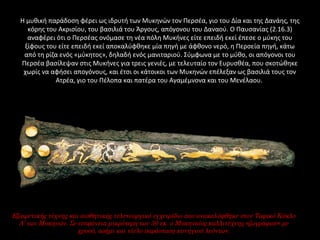 Η μυθική παράδοση φέρει ως ιδρυτή των Μυκηνών τον Περσέα, γιο του Δία και της Δανάης, της 
κόρης του Ακρισίου, του βασιλιά του Άργους, απόγονου του Δαναού. Ο Παυσανίας (2.16.3) 
αναφέρει ότι ο Περσέας ονόμασε τη νέα πόλη Μυκήνες είτε επειδή εκεί έπεσε ο μύκης του 
ξίφους του είτε επειδή εκεί αποκαλύφθηκε μία πηγή με άφθονο νερό, η Περσεία πηγή, κάτω 
από τη ρίζα ενός «μύκητος», δηλαδή ενός μανιταριού. Σύμφωνα με το μύθο, οι απόγονοι του 
Περσέα βασίλεψαν στις Μυκήνες για τρεις γενιές, με τελευταίο τον Ευρυσθέα, που σκοτώθηκε 
χωρίς να αφήσει απογόνους, και έτσι οι κάτοικοι των Μυκηνών επέλεξαν ως βασιλιά τους τον 
Ατρέα, γιο του Πέλοπα και πατέρα του Αγαμέμνονα και του Μενέλαου. 
Εξαιρετικής τέχνης και αισθητικής τελετουργικό εγχειρίδιο που ανακαλύφθηκε στον Ταφικό Κύκλο
Α’ των Μυκηνών. Σε επιφάνεια μικρότερη των 30 εκ. ο Μυκηναίος καλλιτέχνης «ζωγράφισε» με
χρυσό, ασήμι και νίελο παράσταση κυνηγιού λεόντων.
 