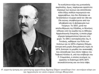 Τα κυκλώπεια τείχη της μυκηναϊκής 
ακρόπολης, όμως, παρέμεναν ορατά στο 
πέρασμα των αιώνων και αποτέλεσαν 
πόλο έλξης πολλών περιηγητών και 
αρχαιοφίλων, που δεν δίστασαν να 
λεηλατήσουν το χώρο κατά τον 18ο και 
19ο αιώνα, επωφλούμενοι από την 
αδιαφορία και τη φιλαργυρία των 
Τούρκων. Το 1837, μετά την 
απελευθέρωση της Ελλάδας, οι Μυκήνες 
τέθηκαν υπό την αιγίδα της εν Αθήναις 
Αρχαιολογικής Εταιρείας, η οποία μέχρι 
σήμερα πραγματοποιεί έρευνες στο 
χώρο. Το 1841 ο αντιπρόσωπός της, Κ. 
Πιττάκης, καθάρισε την Πύλη των 
Λεόντων και το 1876 ο Ερρίκος Σλήμαν, 
ύστερα από μικρές δοκιμαστικές τομές το 
1874, ξεκίνησε τη μεγάλη του ανασκαφή, 
που αποκάλυψε τους πέντε τάφους του 
Ταφικού Κύκλου Α, υπό την επίβλεψη του 
Π. Σταματάκη, ο οποίος συνέχισε τις 
εργασίες το διάστημα 1876-1877, 
αποκαλύπτοντας και τον έκτο τάφο. 
Ο γερμανός έμπορος και ερασιτέχνης αρχαιολόγος Ερρίκος Σλήμαν αποκάλυψε έναν καινούργιο κόσμο για
την Αρχαιολογία τον οποίο ονόμασε εύστοχα Μυκηναϊκό.
 