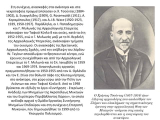 Στη συνέχεια, ανασκαφές στα ανάκτορα και στα 
νεκροταφεία πραγματοποίησαν οι Χ. Τσούντας (1884-
1902), Δ. Ευαγγελίδης (1909), G. Rosenwaldt (1911), Α. 
Κεραμόπουλος (1917), και A.J.B. Wace (1920-1923, 
1939, 1950-1957). Παράλληλα, οι Ι. Παπαδημητρίου 
και Γ. Μυλωνάς της Αρχαιολογικής Εταιρείας 
ανάσκαψαν τον Ταφικό Κύκλο Β και οικίες, κατά τα έτη 
1952-1955, ενώ ο Γ. Μυλωνάς μαζί με το Ν. Βερδελή 
της Αρχαιολογικής Υπηρεσίας, ανάσκαψαν τμήματα 
του οικισμού. Οι ανασκαφές της Βρετανικής 
Αρχαιολογικής Σχολής, υπό την επίβλεψη του λόρδου 
W. Taylour αποκάλυψαν το θρησκευτικό κέντρο, ενώ 
έρευνες συνεχίσθηκαν και από την Αρχαιολογική 
Εταιρεία με το Γ. Μυλωνά και το Σπ. Ιακωβίδη το 1959 
και 1969-1974. Αναστηλωτικές εργασίες 
πραγματοποιήθηκαν το 1950-1955 από τον Α. Ορλάνδο 
και τον Ε. Στίκα στο θολωτό τάφο της Κλυταιμνήστρας, 
στο ανάκτορο, στο χώρο γύρω από την Πύλη των 
Λεόντων και στον Ταφικό Κύκλο Β. Από το 1998 
βρίσκεται σε εξέλιξη το έργο «Συντήρηση - Στερέωση - 
Ανάδειξη των Μνημείων της Ακροπόλεως Μυκηνών 
και του Ευρύτερου Περιβάλλοντος Χώρου», το οποίο 
ανέλαβε αρχικά η Ομάδα Εργασίας Συντήρησης 
Μνημείων Επιδαύρου και στη συνέχεια η Επιτροπή 
Μυκηνών, που δημιουργήθηκε το 1999 από το 
Υπουργείο Πολιτισμού.
Ο Χρήστος Τσούντας (1857-1934) ήταν
έλληνας αρχαιολόγος που ακολούθησε τον
Σλήμαν και ολοκλήρωσε τις σημαντικότερες
έρευνες στην αρχαιολογική θέση των
Μυκηνών -ανάμεσα στις οποίες
περιλαμβάνεται και η αναγνώριση του
ανακτόρου.
 