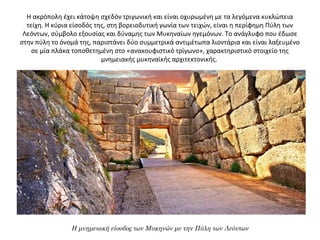 Η ακρόπολη έχει κάτοψη σχεδόν τριγωνική και είναι οχυρωμένη με τα λεγόμενα κυκλώπεια 
τείχη. Η κύρια είσοδός της, στη βορειοδυτική γωνία των τειχών, είναι η περίφημη Πύλη των 
Λεόντων, σύμβολο εξουσίας και δύναμης των Μυκηναίων ηγεμόνων. Το ανάγλυφο που έδωσε 
στην πύλη το όνομά της, παριστάνει δύο συμμετρικά αντιμέτωπα λιοντάρια και είναι λαξευμένο 
σε μία πλάκα τοποθετημένη στο «ανακουφιστικό τρίγωνο», χαρακτηριστικό στοιχείο της 
μνημειακής μυκηναϊκής αρχιτεκτονικής. 
Η μνημειακή είσοδος των Μυκηνών με την Πύλη των Λεόντων
 