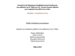 Εκπαιδευτικό Πρόγραμμα Περιβαλλοντικής Εκπαίδευσης
των μαθητών της Α’ Τάξης του 53ου
Γενικού Λυκείου Αθηνών
για το σχολικό έτος 2014-15 με τίτλο:
 
«Σπήλαια – Η αγκαλιά της Γης»
 
 
 
 
ΘΕΜΑ: Η Βιολογία των Σπηλαίων
 
 
Εργασία των παρακάτω μαθητών και μαθητριών της Α’ Τάξης:
 
Γκρέμο Αλέξανδρος
Λάτσι Γιονίντα
Μέλτση Εμμανουέλλα
Μουαρέμι Κλαούντια
Τσάτσα Αυγουστίνος
 
 
Αθήνα 2015
 
 