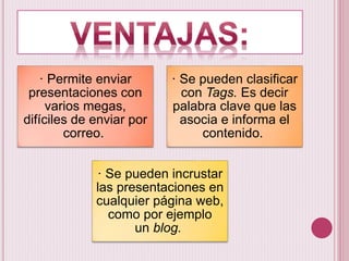 · Permite enviar
presentaciones con
varios megas,
difíciles de enviar por
correo.
· Se pueden clasificar
con Tags. Es decir
palabra clave que las
asocia e informa el
contenido.
· Se pueden incrustar
las presentaciones en
cualquier página web,
como por ejemplo
un blog.
 