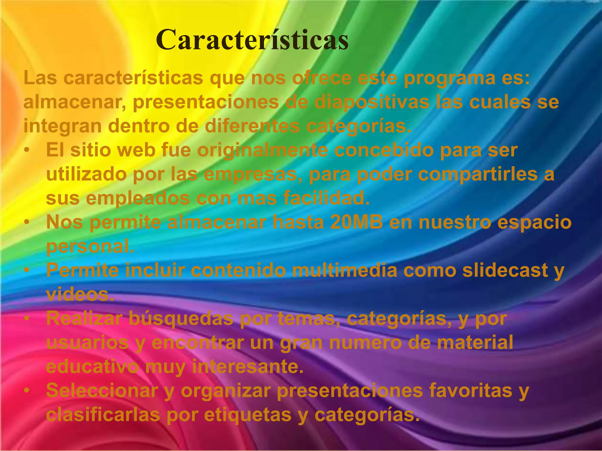 Características
Las características que nos ofrece este programa es:
almacenar, presentaciones de diapositivas las cuales se
integran dentro de diferentes categorías.
• El sitio web fue originalmente concebido para ser
utilizado por las empresas, para poder compartirles a
sus empleados con mas facilidad.
• Nos permite almacenar hasta 20MB en nuestro espacio
personal.
• Permite incluir contenido multimedia como slidecast y
videos.
• Realizar búsquedas por temas, categorías, y por
usuarios y encontrar un gran numero de material
educativo muy interesante.
• Seleccionar y organizar presentaciones favoritas y
clasificarlas por etiquetas y categorías.
 