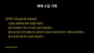 예제 스킬 기획
반격기 <Guard & Attack>
스킬을 사용하면 방어 모션을 취한다.
방어 모션에서 1초가 지나면 스킬이 종료된다.
방어 모션 중 피격 당했는데, 공격자가 3미터 이내에 있다면 그쪽으로 공격한다.
공격 모션이 끝나면 스킬이 종료된다.
 