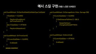 예시 스킬 구현 (대충 느낌만 보세요!)
void GuardNAttack::OnStartSubState(SubStateType SubState)
{
if (SubState == GUARD)
{
PlayAnim(GuardAnim);
SetTimerEvent(1.f);
}
else if (SubState == ATTACK)
{
PlayAnim(AttackAnim);
}
}
void GuardNAttack::OnTimerEvent()
{
if (CurrentSubState == GUARD)
{
EndState();
}
}
void GuardNAttack::OnDamage(Actor Hitter, Damage DM)
{
if (CurrentSubState == GUARD)
{
if (GetDistanceTo(Hitter) <= 300.f)
{
RotateTo(Hitter);
ChangeSubState(ATTACK);
}
}
}
void GuardNAttack::OnAnimEnd()
{
if (CurrentSubState == ATTACK)
{
EndState();
}
}
 