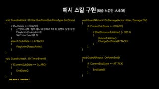 예시 스킬 구현 (대충 느낌만 보세요!)
void GuardNAttack::OnStartSubState(SubStateType SubState)
{
if (SubState == GUARD)
{ // 방어 시작 : 방어 애니 재생하고 1초 뒤 이벤트 실행 설정
PlayAnim(GuardAnim);
SetTimerEvent(1.f);
}
else if (SubState == ATTACK)
{
PlayAnim(AttackAnim);
}
}
void GuardNAttack::OnTimerEvent()
{
if (CurrentSubState == GUARD)
{
EndState();
}
}
void GuardNAttack::OnDamage(Actor Hitter, Damage DM)
{
if (CurrentSubState == GUARD)
{
if (GetDistanceTo(Hitter) <= 300.f)
{
RotateTo(Hitter);
ChangeSubState(ATTACK);
}
}
}
void GuardNAttack::OnAnimEnd()
{
if (CurrentSubState == ATTACK)
{
EndState();
}
}
 