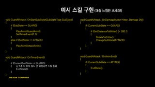 예시 스킬 구현 (대충 느낌만 보세요!)
void GuardNAttack::OnStartSubState(SubStateType SubState)
{
if (SubState == GUARD)
{
PlayAnim(GuardAnim);
SetTimerEvent(1.f);
}
else if (SubState == ATTACK)
{
PlayAnim(AttackAnim);
}
}
void GuardNAttack::OnTimerEvent()
{
if (CurrentSubState == GUARD)
{ // 1초 뒤 아무 일도 안 일어나면 스킬 종료
EndState();
}
}
void GuardNAttack::OnDamage(Actor Hitter, Damage DM)
{
if (CurrentSubState == GUARD)
{
if (GetDistanceTo(Hitter) <= 300.f)
{
RotateTo(Hitter);
ChangeSubState(ATTACK);
}
}
}
void GuardNAttack::OnAnimEnd()
{
if (CurrentSubState == ATTACK)
{
EndState();
}
}
 