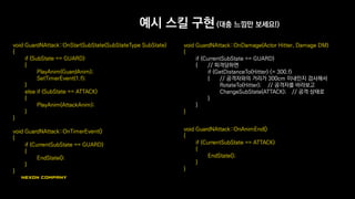 예시 스킬 구현 (대충 느낌만 보세요!)
void GuardNAttack::OnStartSubState(SubStateType SubState)
{
if (SubState == GUARD)
{
PlayAnim(GuardAnim);
SetTimerEvent(1.f);
}
else if (SubState == ATTACK)
{
PlayAnim(AttackAnim);
}
}
void GuardNAttack::OnTimerEvent()
{
if (CurrentSubState == GUARD)
{
EndState();
}
}
void GuardNAttack::OnDamage(Actor Hitter, Damage DM)
{
if (CurrentSubState == GUARD)
{ // 피격당하면
if (GetDistanceTo(Hitter) <= 300.f)
{ // 공격자와의 거리가 300cm 이내인지 검사해서
RotateTo(Hitter); // 공격자를 바라보고
ChangeSubState(ATTACK); // 공격 상태로
}
}
}
void GuardNAttack::OnAnimEnd()
{
if (CurrentSubState == ATTACK)
{
EndState();
}
}
 