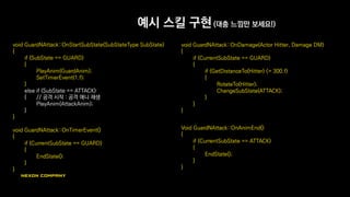 예시 스킬 구현 (대충 느낌만 보세요!)
void GuardNAttack::OnStartSubState(SubStateType SubState)
{
if (SubState == GUARD)
{
PlayAnim(GuardAnim);
SetTimerEvent(1.f);
}
else if (SubState == ATTACK)
{ // 공격 시작 : 공격 애니 재생
PlayAnim(AttackAnim);
}
}
void GuardNAttack::OnTimerEvent()
{
if (CurrentSubState == GUARD)
{
EndState();
}
}
void GuardNAttack::OnDamage(Actor Hitter, Damage DM)
{
if (CurrentSubState == GUARD)
{
if (GetDistanceTo(Hitter) <= 300.f)
{
RotateTo(Hitter);
ChangeSubState(ATTACK);
}
}
}
void GuardNAttack::OnAnimEnd()
{
if (CurrentSubState == ATTACK)
{
EndState();
}
}
 