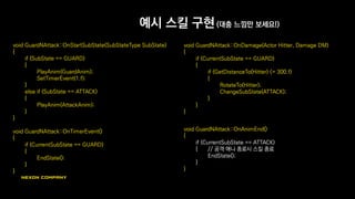 예시 스킬 구현 (대충 느낌만 보세요!)
void GuardNAttack::OnStartSubState(SubStateType SubState)
{
if (SubState == GUARD)
{
PlayAnim(GuardAnim);
SetTimerEvent(1.f);
}
else if (SubState == ATTACK)
{
PlayAnim(AttackAnim);
}
}
void GuardNAttack::OnTimerEvent()
{
if (CurrentSubState == GUARD)
{
EndState();
}
}
void GuardNAttack::OnDamage(Actor Hitter, Damage DM)
{
if (CurrentSubState == GUARD)
{
if (GetDistanceTo(Hitter) <= 300.f)
{
RotateTo(Hitter);
ChangeSubState(ATTACK);
}
}
}
void GuardNAttack::OnAnimEnd()
{
if (CurrentSubState == ATTACK)
{ // 공격 애니 종료시 스킬 종료
EndState();
}
}
 
