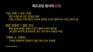 하드코딩 방식의 단점
기능 수정 = 코드 수정
잦은 수정으로 코드 안정성 저하
[기능 수정]과 [구현 확인] 사이에 컴파일 시간이 들어가서 시간 낭비가 큼
많은 컨텐츠 = 많은 코드
빠른 업데이트를 위해서 프로그래머가 많이 필요함
코드량이 빠르게 증가하므로 코드 유지 보수 비용이 커짐
기획자 ≠ 구현자
기획을 정확하게 전달하기 힘든 데서 오는 비효율
 