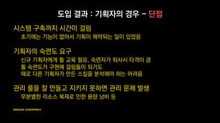 도입 결과 : 기획자의 경우 - 장점
커뮤니케이션 문제가 없는 자유로운 구현
개발자에게 전달하기 어려운 미세한 감각까지 욕심나는 만큼 구현 가능
직접 구현한다는 부담에도 불구, 자유로움을 더 선호함
구현과 자체 피드백의 빠른 사이클
스스로 만들고 테스트하는 과정에서 기획을 개선하고
실제 구현 과정에서 새로운 스킬 아이디어를 얻기도
 