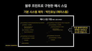 블루 프린트가 일종의 코딩 툴이므로, 전체 구조는 하드코딩과 비슷함
블루 프린트를 활용한 스킬 시스템
스킬A
코드
스킬B
코드
스킬C
코드
스킬 공통
코드
공통 시스템 부분은
C++을 이용해 구현
각 스킬별 개별 코드는
블루프린트로 구현
 