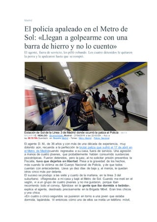 Madrid
El policía apaleado en el Metro de
Sol: «Llegan a golpearme con una
barra de hierro y no lo cuento»
El agente, fuera de servicio, les pilló robando. Los cuatro detenidos le quitaron
la porra y le apalearon hasta que se rompió.
Estación de Sol de la Línea 3 de Madrid donde ocurrió la paliza al Policía - MAYA
BALANYAC. HIDALGO- @carloshidalo_Madrid - 27/04/2016 a las 22:43:02h. - Act. a
las 08:10:19h.Guardado en: España Madrid - Temas: Metro Madrid , Policía Nacional
El agente D. M., de 36 años y con más de una década de experiencia, muy
dolorido aún, recuerda a la perfección la brutal paliza que sufrió el 17 de abril en
el Metro de Madridcuando regresaba a su casa, fuera de servicio. Una agresión
a manos de cuatro jóvenes, que probablemente habían consumido sustancias
psicotrópicas. Fueron detenidos, pero la juez, al no solicitar prisión preventiva la
Fiscalía, tuvo que dejarlos en libertad. Pese a la gravedad de los hechos,
más cuando la víctima es del Cuerpo Nacional de Policía, y de que todos
cuentan con antecedentes. Lleva ya diez días de baja y, al menos, le quedan
otros cinco más por delante.
El suceso se produjo a las siete y cuarto de la mañana, en la línea 3 del
suburbano. «Regresaba a mi casa y bajé al Metro de Sol. Cuando me metí en el
vagón, vi a un grupo de cuatro jóvenes y no me gustaron, porque iban
recorriendo todo el convoy, fijándose en la gente que iba dormida o bebida»,
explica el agente, destinado precisamente en la Brigada Móvil. Eran tres chicos
y una chica.
«En cuatro o cinco segundos se pusieron en torno a una joven que estaba
dormida, tapándola. Vi entonces cómo uno de ellos se metía un teléfono móvil,
 