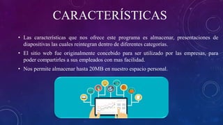 CARACTERÍSTICAS
• Las características que nos ofrece este programa es almacenar, presentaciones de
diapositivas las cuales reintegran dentro de diferentes categorías.
• El sitio web fue originalmente concebido para ser utilizado por las empresas, para
poder compartirles a sus empleados con mas facilidad.
• Nos permite almacenar hasta 20MB en nuestro espacio personal.
 