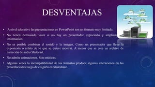 DESVENTAJAS
• A nivel educativo las presentaciones en PowerPoint son un formato muy limitado.
• No tienen demasiado valor si no hay un presentador explicando y ampliando la
información.
• No es posible combinar el sonido y la imagen. Como un presentador que lleve la
exposición o relato de lo que se quiere mostrar. A menos que se cree un archivo de
narración de audio Slidecast.
• No admite animaciones. Son estáticas.
• Algunas veces la incompatibilidad de los formatos produce algunas alteraciones en las
presentaciones luego de colgarla en Slideshare.
 