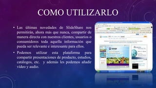 COMO UTILIZARLO
• Las últimas novedades de SlideShare nos
permitirán, ahora más que nunca, compartir de
manera directa con nuestros clientes, usuarios o
consumidores toda aquella información que
pueda ser relevante e interesante para ellos.
• Podemos utilizar esta plataforma para
compartir presentaciones de producto, estudios,
catálogos, etc. y además les podemos añadir
vídeo y audio.
 