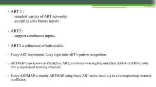 • ART 1 :
▫ simplest variety of ART networks
▫ accepting only binary inputs.
• ART2 :
▫ support continuous inputs.
• ART3 is refinement of both models.
• Fuzzy ART implements fuzzy logic into ART’s pattern recognition.
• ARTMAP also known as Predictive ART, combines two slightly modified ART-1 or ART-2 units
into a supervised learning structure .
• Fuzzy ARTMAP is merely ARTMAP using fuzzy ART units, resulting in a corresponding increase
in efficacy.
 