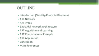 OUTLINE
• Introduction (Stability-Plasticity Dilemma)
• ART Network
• ART Types
• Basic ART network Architecture
• ART Algorithm and Learning
• ART Computational Example
• ART Application
• Conclusion
• Main References
 