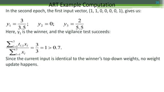 In the second epoch, the first input vector, (1, 1, 0, 0, 0, 0, 1), gives us:
Here, y1 is the winner, and the vigilance test succeeds:
Since the current input is identical to the winner’s top-down weights, no weight
update happens.
ART Example Computation 35
5.5
2
;0;
5.3
3
321  yyy
.7.01
3
3
7
1
7
1 1,





l l
l ll
x
xt
 