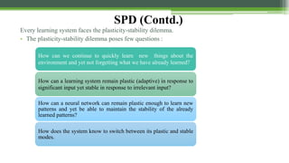 SPD (Contd.)
Every learning system faces the plasticity-stability dilemma.
• The plasticity-stability dilemma poses few questions :
How can we continue to quickly learn new things about the
environment and yet not forgetting what we have already learned?
How can a learning system remain plastic (adaptive) in response to
significant input yet stable in response to irrelevant input?
How can a neural network can remain plastic enough to learn new
patterns and yet be able to maintain the stability of the already
learned patterns?
How does the system know to switch between its plastic and stable
modes.
 