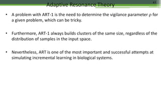 • A problem with ART-1 is the need to determine the vigilance parameter  for
a given problem, which can be tricky.
• Furthermore, ART-1 always builds clusters of the same size, regardless of the
distribution of samples in the input space.
• Nevertheless, ART is one of the most important and successful attempts at
simulating incremental learning in biological systems.
Adaptive Resonance Theory 41
 